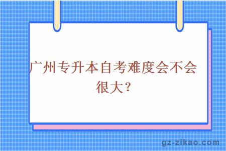 广州专升本自考难度会不会很大？