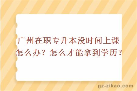 广州在职专升本没时间上课怎么办？怎么才能拿到学历？