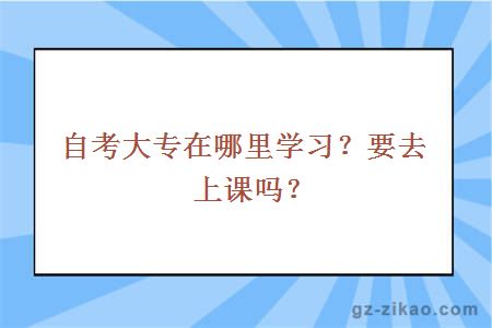 自考大专在哪里学习？要去上课吗？