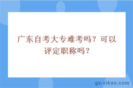 广东自考大专难考吗？可以评定职称吗？