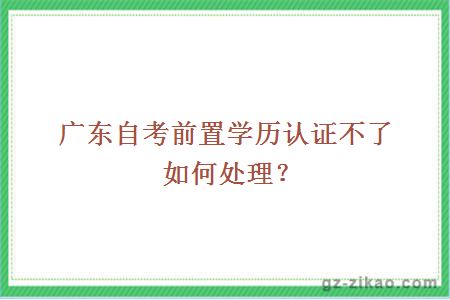 广东自考前置学历认证不了如何处理？